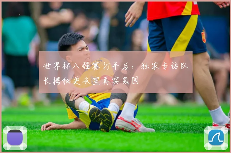 世界杯八强赛打平后，独家专访队长揭秘更衣室真实氛围