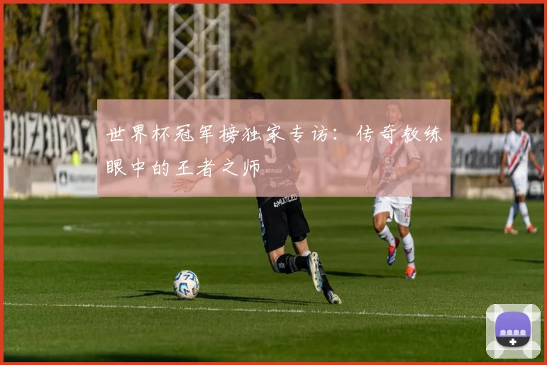 世界杯冠军榜独家专访：传奇教练眼中的王者之师