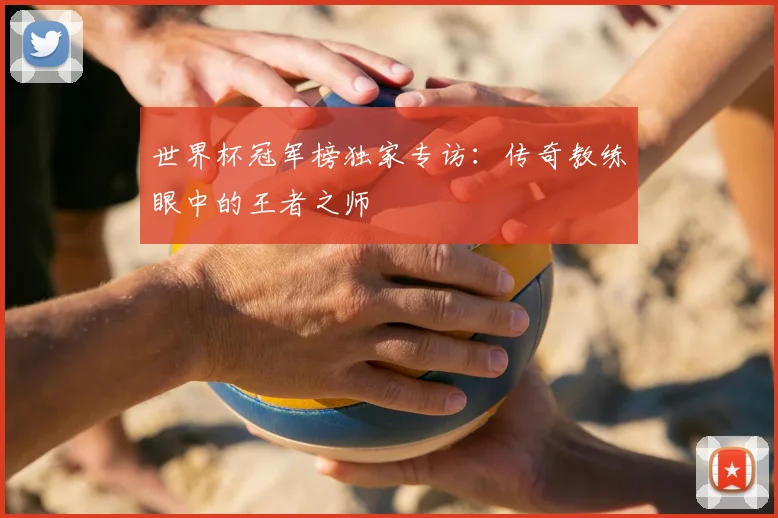 世界杯冠军榜独家专访：传奇教练眼中的王者之师