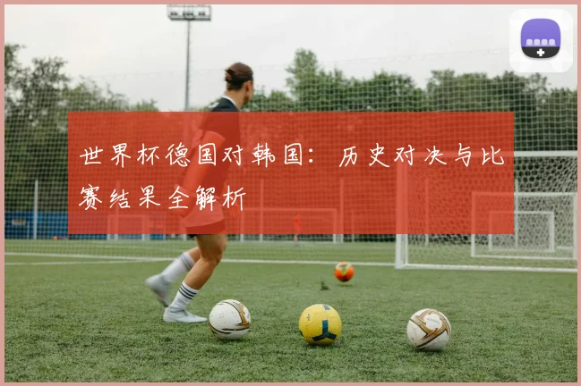 世界杯德国对韩国:历史对决与比赛结果全解析