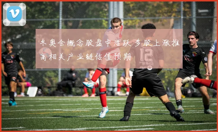 冬奥会概念股盘中活跃 多股上涨推高相关产业链估值预期