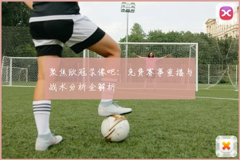 聚焦欧冠录像吧：免费赛事重播与战术分析全解析