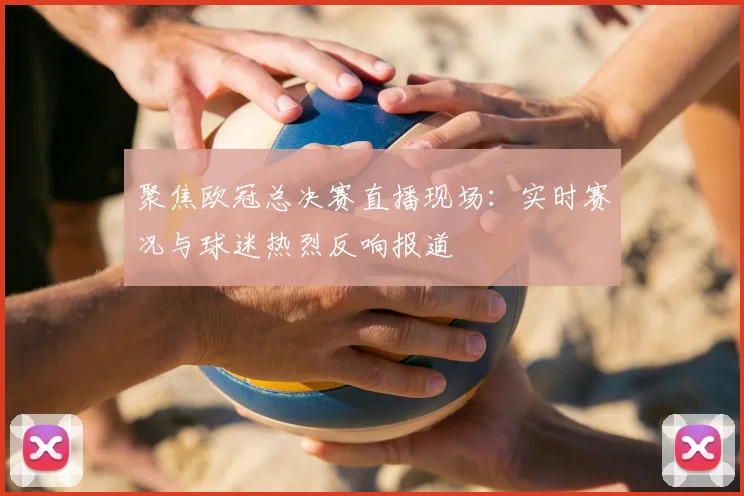 聚焦欧冠总决赛直播现场：实时赛况与球迷热烈反响报道