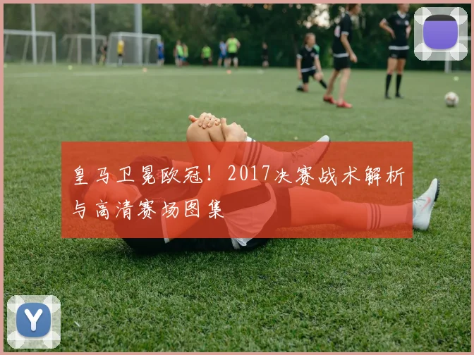 皇马卫冕欧冠！2017决赛战术解析与高清赛场图集